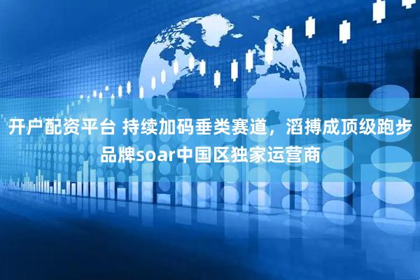 开户配资平台 持续加码垂类赛道，滔搏成顶级跑步品牌soar中国区独家运营商