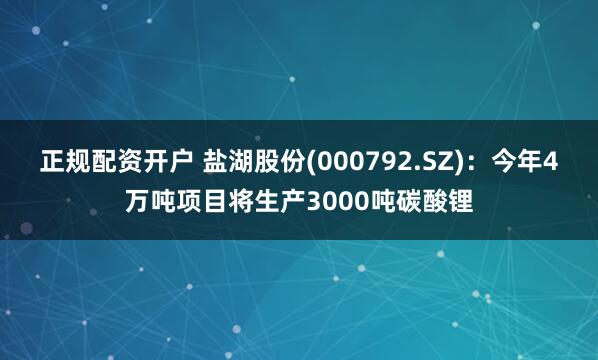 正规配资开户 盐湖股份(000792.SZ)：今年4万吨项目将生产3000吨碳酸锂