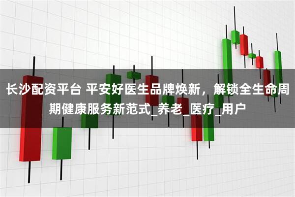 长沙配资平台 平安好医生品牌焕新，解锁全生命周期健康服务新范式_养老_医疗_用户