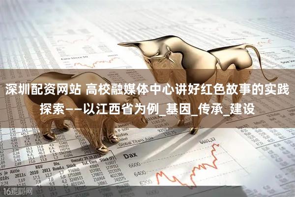 深圳配资网站 高校融媒体中心讲好红色故事的实践探索——以江西省为例_基因_传承_建设