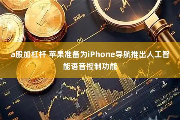 a股加杠杆 苹果准备为iPhone导航推出人工智能语音控制功能