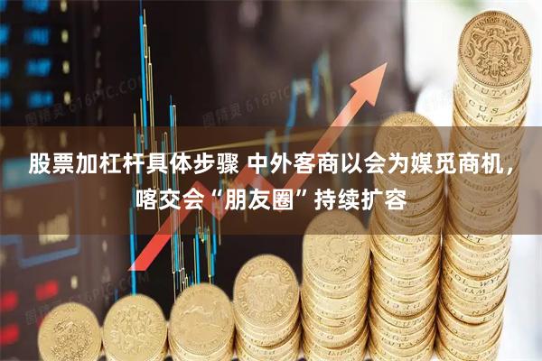 股票加杠杆具体步骤 中外客商以会为媒觅商机，喀交会“朋友圈”持续扩容