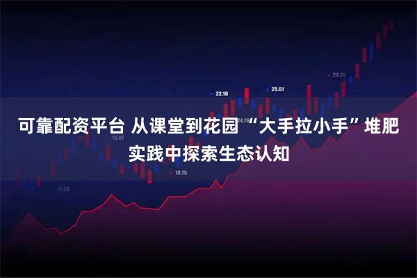 可靠配资平台 从课堂到花园 “大手拉小手”堆肥实践中探索生态认知