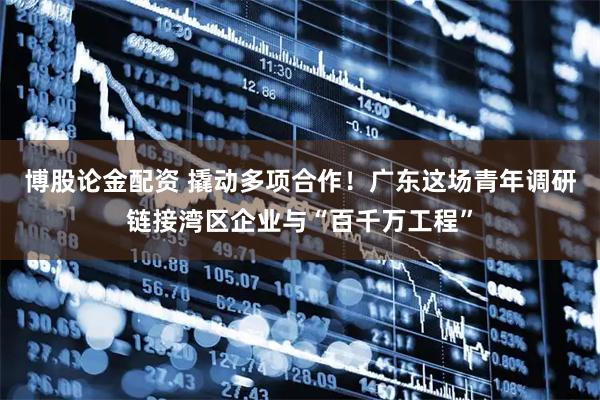 博股论金配资 撬动多项合作！广东这场青年调研链接湾区企业与“百千万工程”