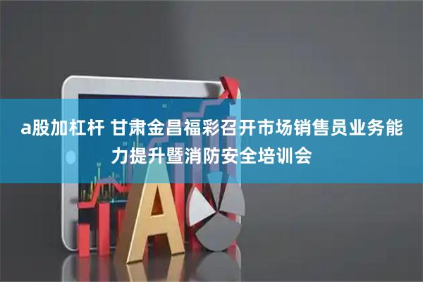 a股加杠杆 甘肃金昌福彩召开市场销售员业务能力提升暨消防安全培训会