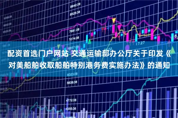 配资首选门户网站 交通运输部办公厅关于印发《对美船舶收取船舶特别港务费实施办法》的通知