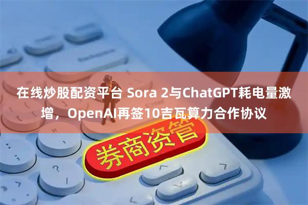 在线炒股配资平台 Sora 2与ChatGPT耗电量激增，OpenAI再签10吉瓦算力合作协议