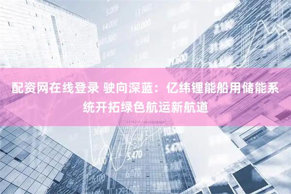 配资网在线登录 驶向深蓝：亿纬锂能船用储能系统开拓绿色航运新航道