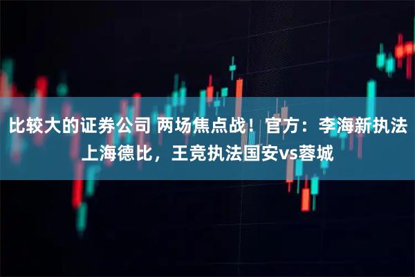 比较大的证券公司 两场焦点战！官方：李海新执法上海德比，王竞执法国安vs蓉城